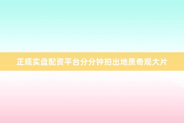 正规实盘配资平台分分钟拍出地质奇观大片