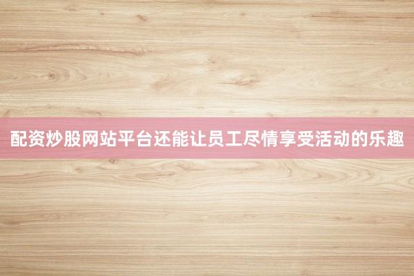 配资炒股网站平台还能让员工尽情享受活动的乐趣