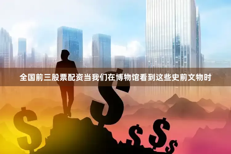 全国前三股票配资当我们在博物馆看到这些史前文物时
