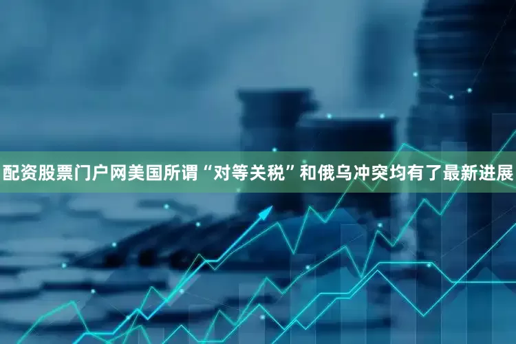 配资股票门户网美国所谓“对等关税”和俄乌冲突均有了最新进展