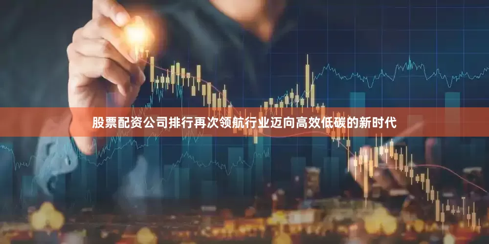 股票配资公司排行再次领航行业迈向高效低碳的新时代