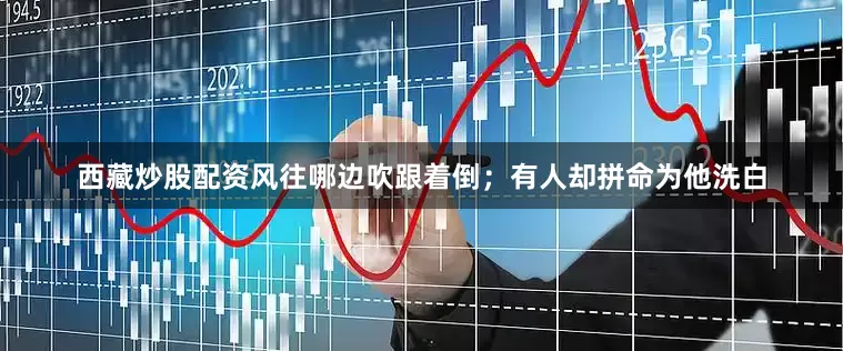 西藏炒股配资风往哪边吹跟着倒；有人却拼命为他洗白