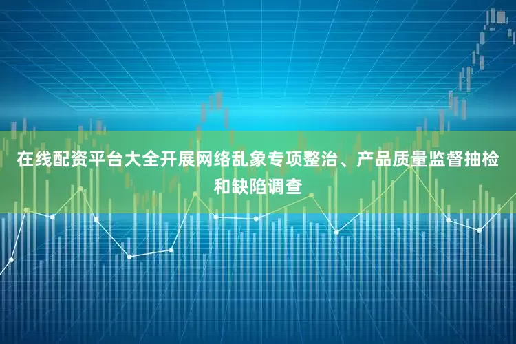 在线配资平台大全开展网络乱象专项整治、产品质量监督抽检和缺陷调查