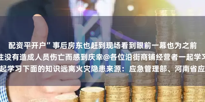 配资平开户”事后房东也赶到现场看到眼前一幕也为之前听劝让经营主搬离商铺居住没有造成人员伤亡而感到庆幸@各位沿街商铺经营者一起学习下面的知识远离火灾隐患来源：应急管理部、河南省应急管理厅发布于：河南省