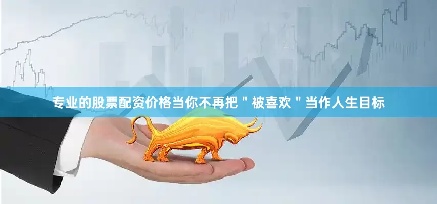 专业的股票配资价格当你不再把＂被喜欢＂当作人生目标