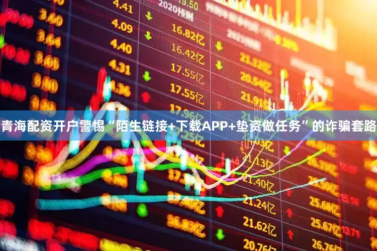 青海配资开户警惕“陌生链接+下载APP+垫资做任务”的诈骗套路